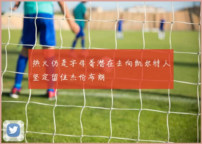 热火仍是字母哥潜在去向凯尔特人坚定留住杰伦布朗