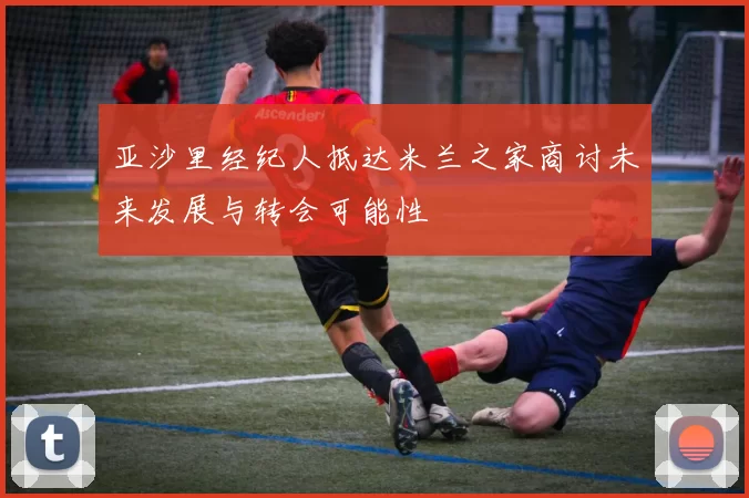 亚沙里经纪人抵达米兰之家商讨未来发展与转会可能性