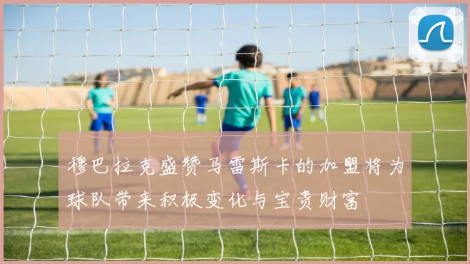 穆巴拉克盛赞马雷斯卡的加盟将为球队带来积极变化与宝贵财富