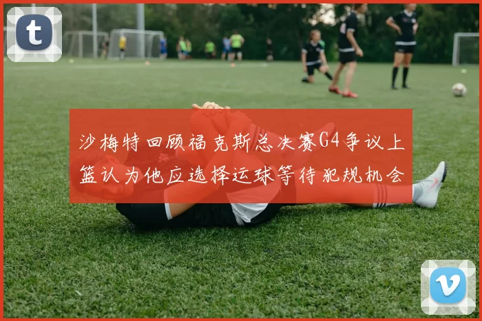 沙梅特回顾福克斯总决赛G4争议上篮认为他应选择运球等待犯规机会